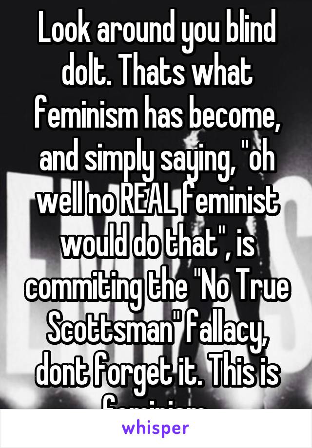 Look around you blind dolt. Thats what feminism has become, and simply saying, "oh well no REAL feminist would do that", is commiting the "No True Scottsman" fallacy, dont forget it. This is feminism.