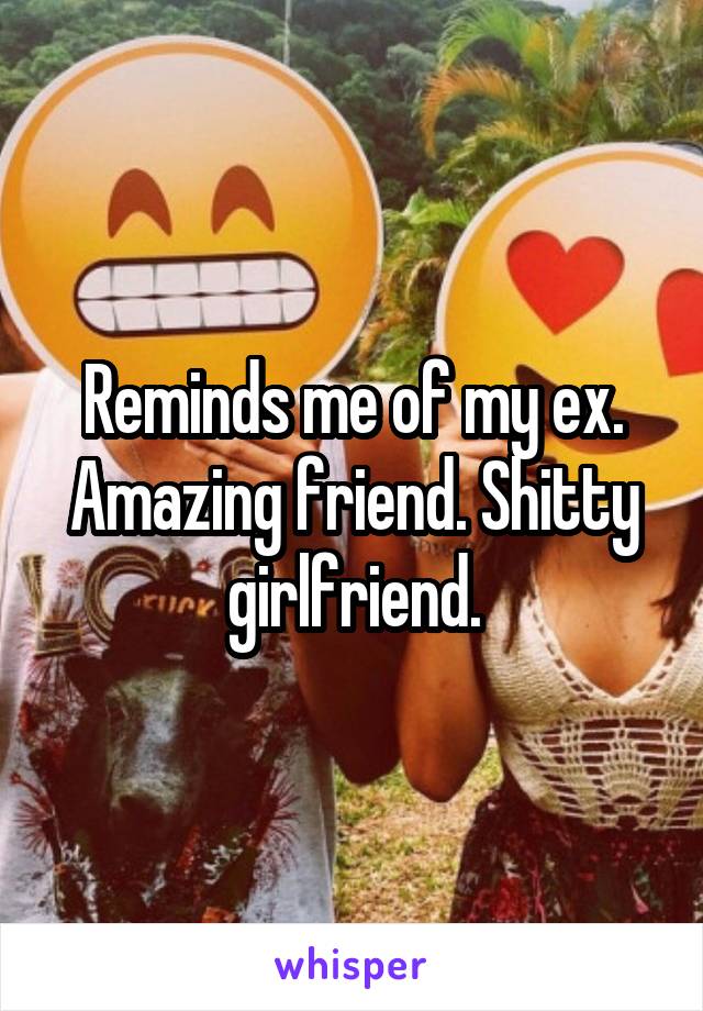 Reminds me of my ex. Amazing friend. Shitty girlfriend.