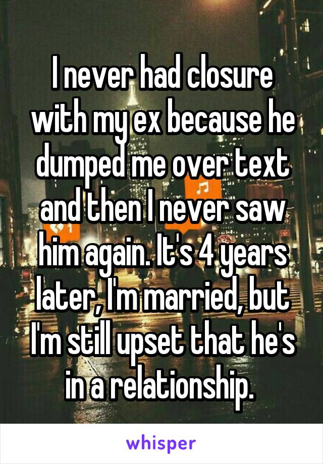 I never had closure with my ex because he dumped me over text and then I never saw him again. It's 4 years later, I'm married, but I'm still upset that he's in a relationship. 