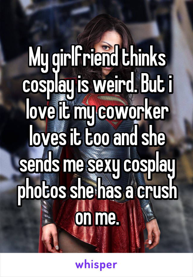 My girlfriend thinks cosplay is weird. But i love it my coworker loves it too and she sends me sexy cosplay photos she has a crush on me.