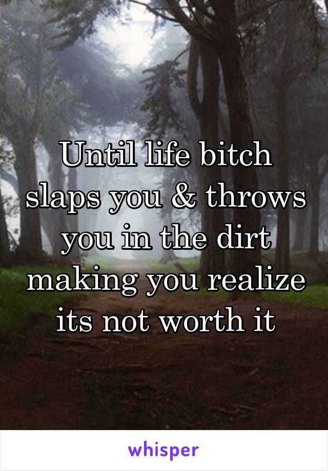Until life bitch slaps you & throws you in the dirt making you realize its not worth it