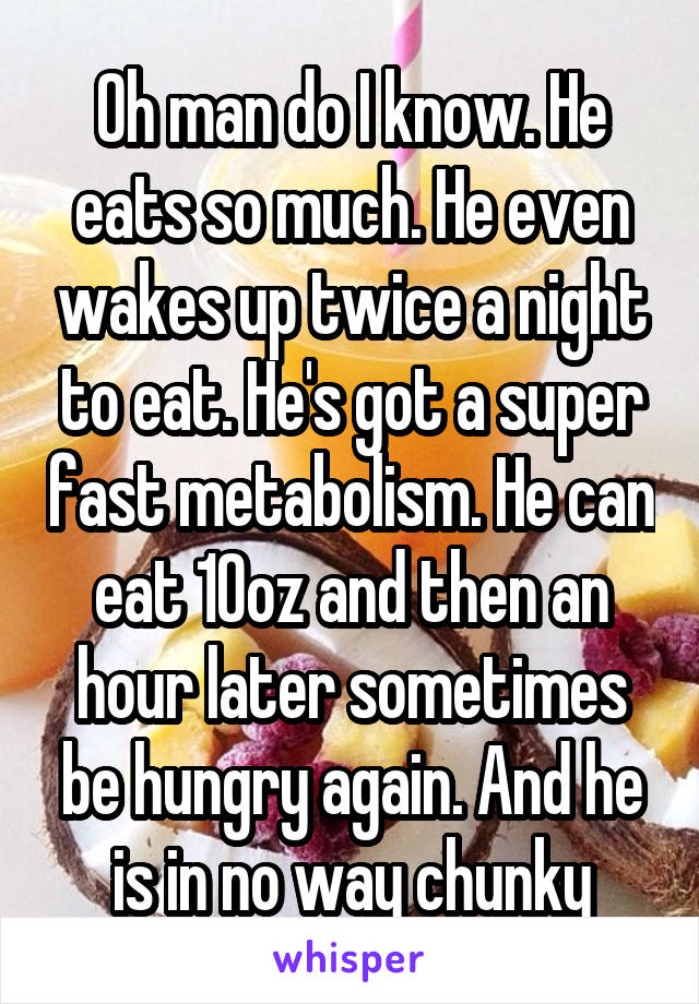 Oh man do I know. He eats so much. He even wakes up twice a night to eat. He's got a super fast metabolism. He can eat 10oz and then an hour later sometimes be hungry again. And he is in no way chunky
