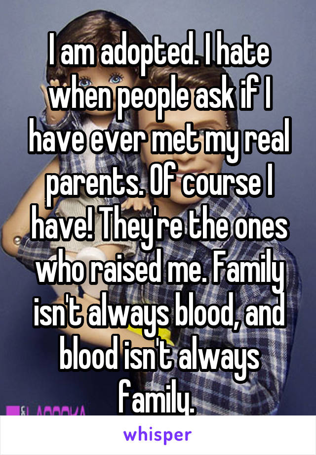 I am adopted. I hate when people ask if I have ever met my real parents. Of course I have! They're the ones who raised me. Family isn't always blood, and blood isn't always family. 