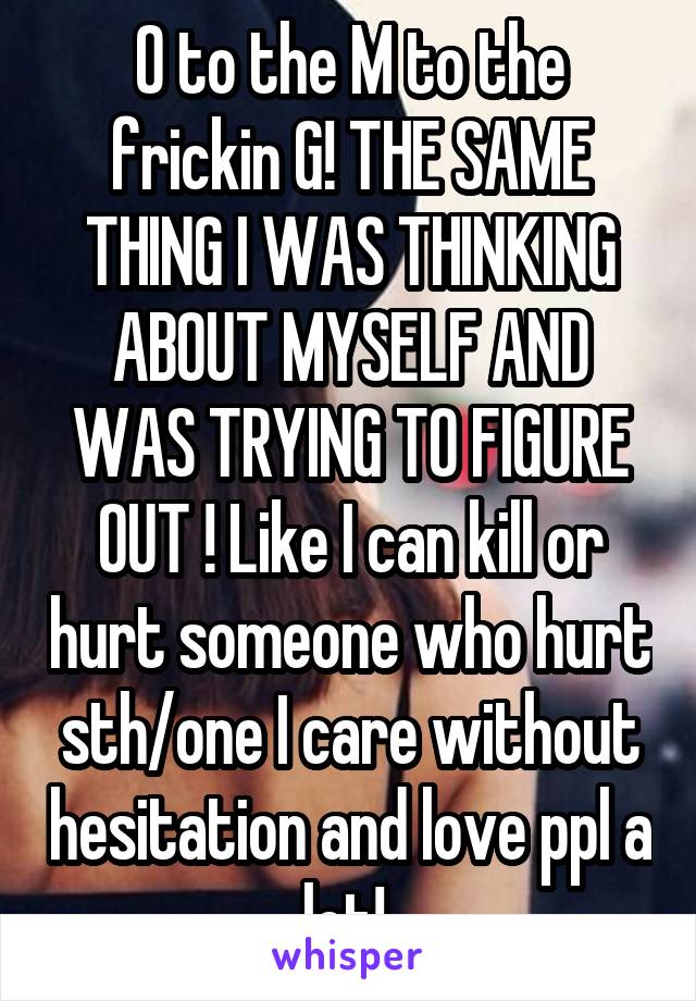 O to the M to the frickin G! THE SAME THING I WAS THINKING ABOUT MYSELF AND WAS TRYING TO FIGURE OUT ! Like I can kill or hurt someone who hurt sth/one I care without hesitation and love ppl a lot! 