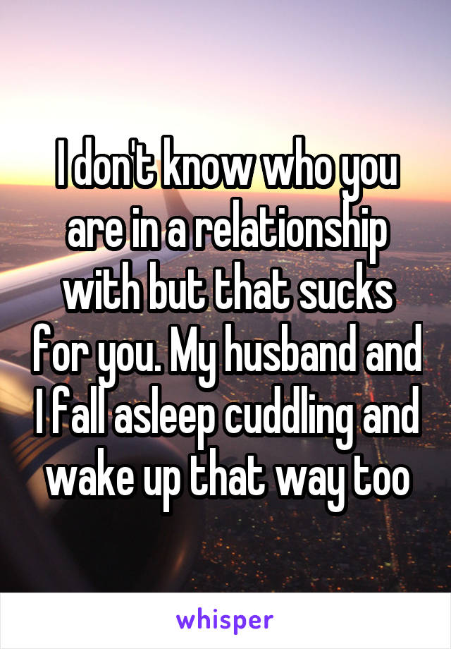 I don't know who you are in a relationship with but that sucks for you. My husband and I fall asleep cuddling and wake up that way too