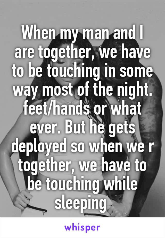 When my man and I are together, we have to be touching in some way most of the night. feet/hands or what ever. But he gets deployed so when we r together, we have to be touching while sleeping 