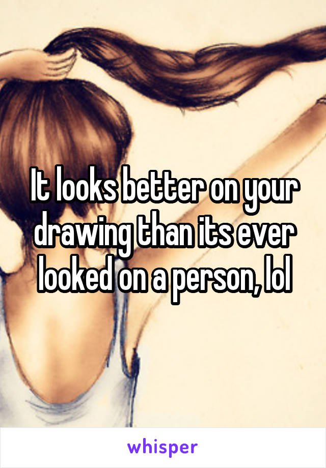 It looks better on your drawing than its ever looked on a person, lol