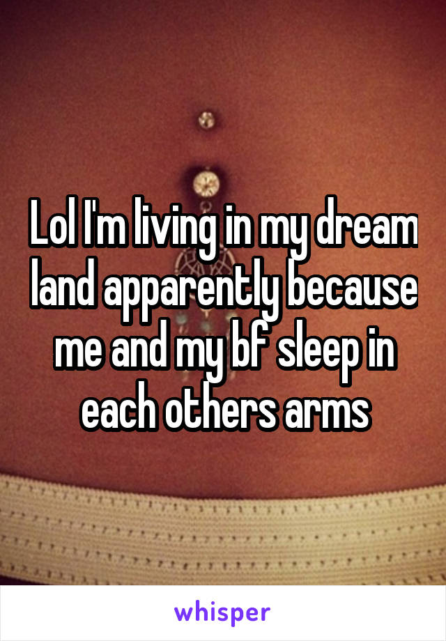 Lol I'm living in my dream land apparently because me and my bf sleep in each others arms