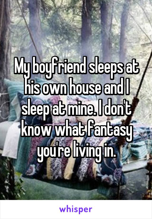 My boyfriend sleeps at his own house and I sleep at mine. I don't know what fantasy you're living in.