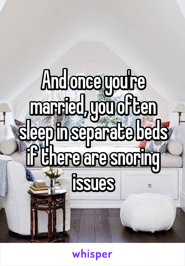 And once you're married, you often sleep in separate beds if there are snoring issues