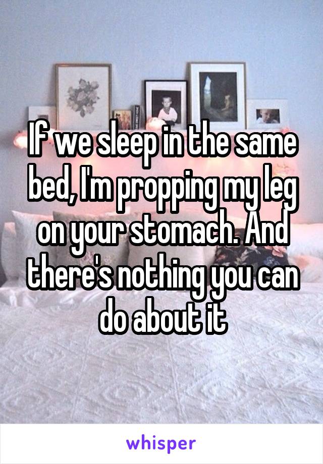 If we sleep in the same bed, I'm propping my leg on your stomach. And there's nothing you can do about it