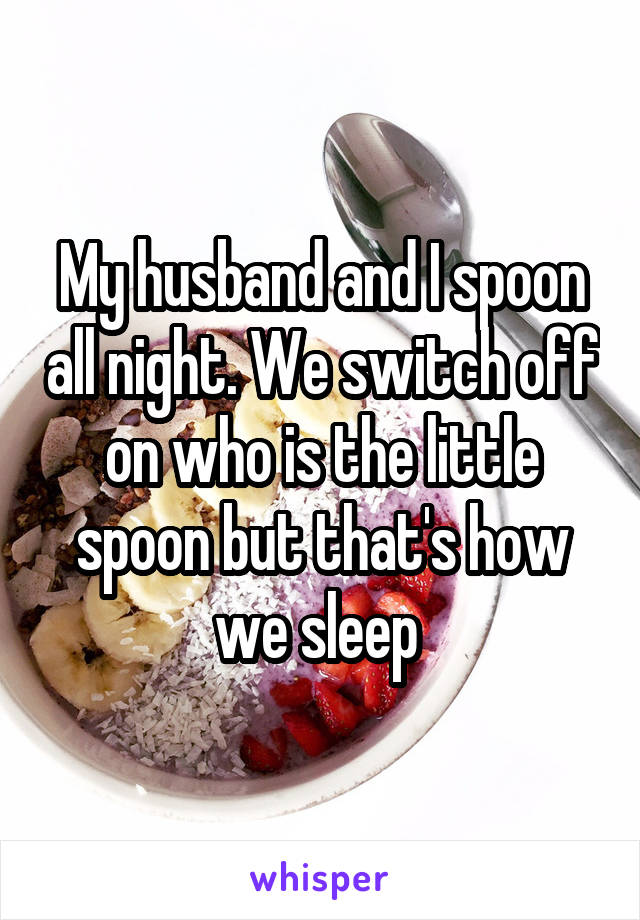 My husband and I spoon all night. We switch off on who is the little spoon but that's how we sleep 