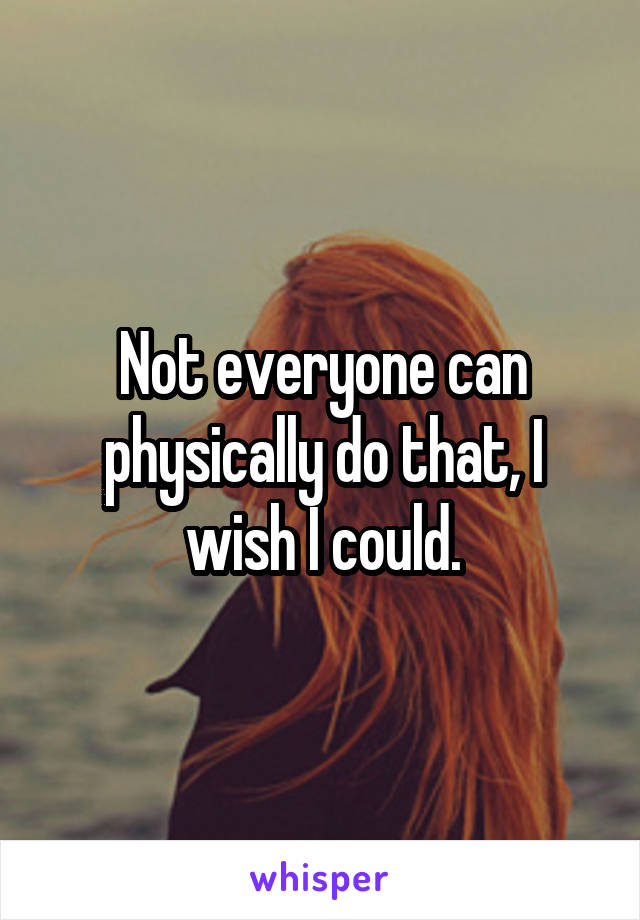 Not everyone can physically do that, I wish I could.