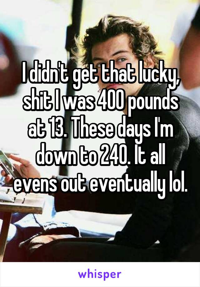 I didn't get that lucky, shit I was 400 pounds at 13. These days I'm down to 240. It all evens out eventually lol. 