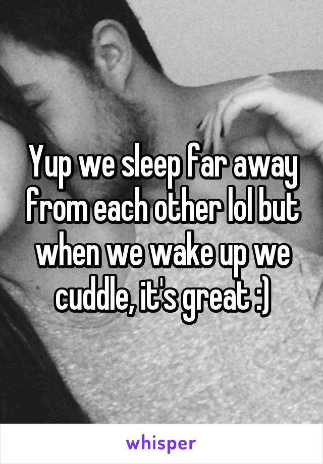 Yup we sleep far away from each other lol but when we wake up we cuddle, it's great :)