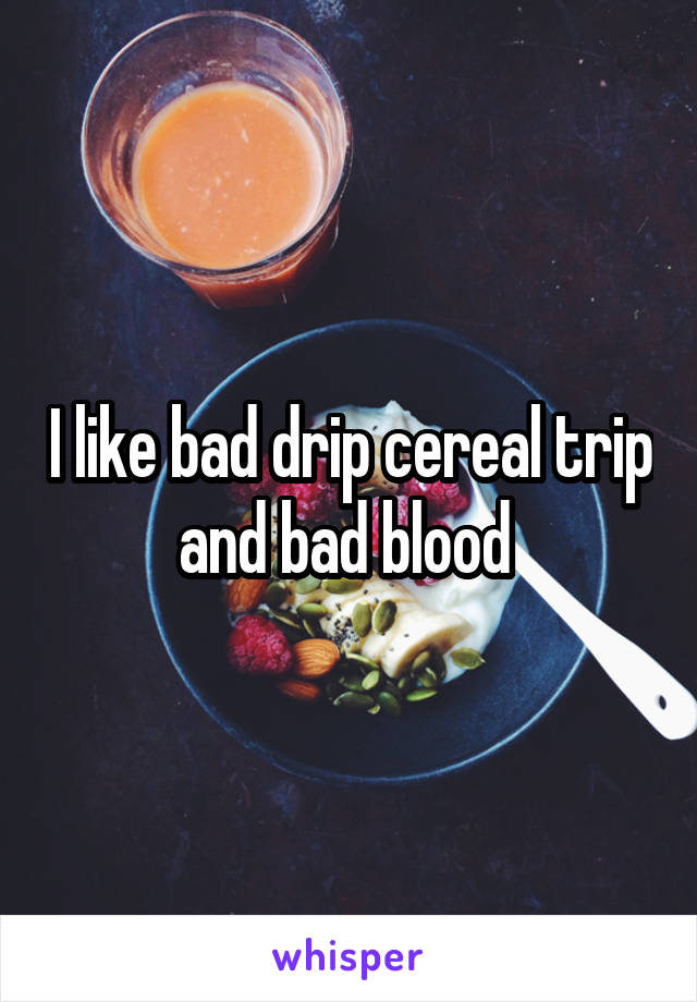 I like bad drip cereal trip and bad blood 