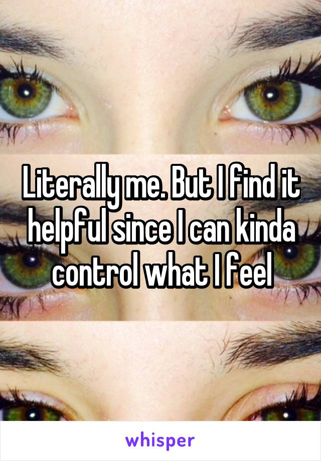 Literally me. But I find it helpful since I can kinda control what I feel