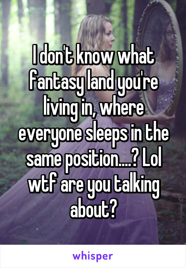 I don't know what fantasy land you're living in, where everyone sleeps in the same position....? Lol wtf are you talking about?