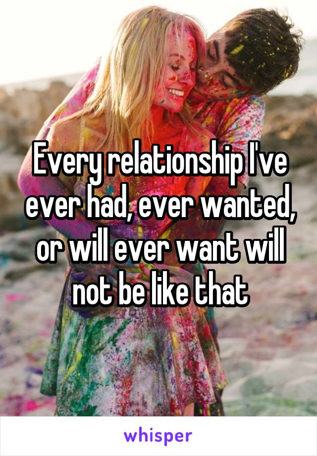 Every relationship I've ever had, ever wanted, or will ever want will not be like that