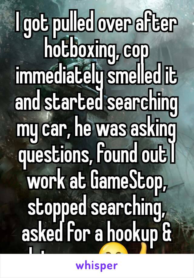 I got pulled over after hotboxing, cop immediately smelled it and started searching my car, he was asking questions, found out I work at GameStop, stopped searching, asked for a hookup & let me go😂👍