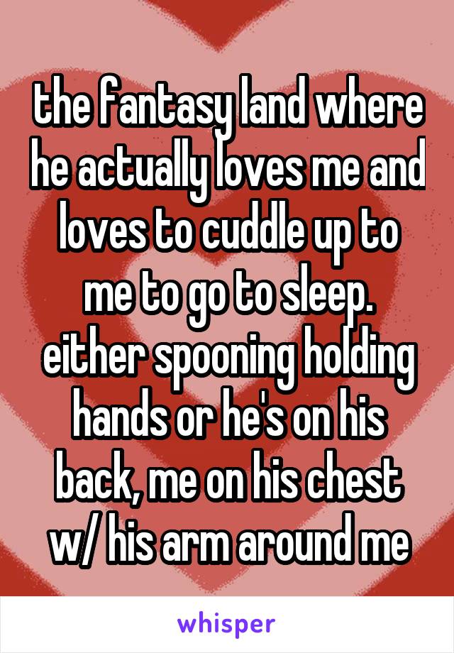 the fantasy land where he actually loves me and loves to cuddle up to me to go to sleep. either spooning holding hands or he's on his back, me on his chest w/ his arm around me