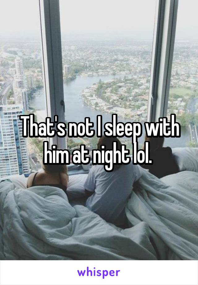 That's not I sleep with him at night lol. 