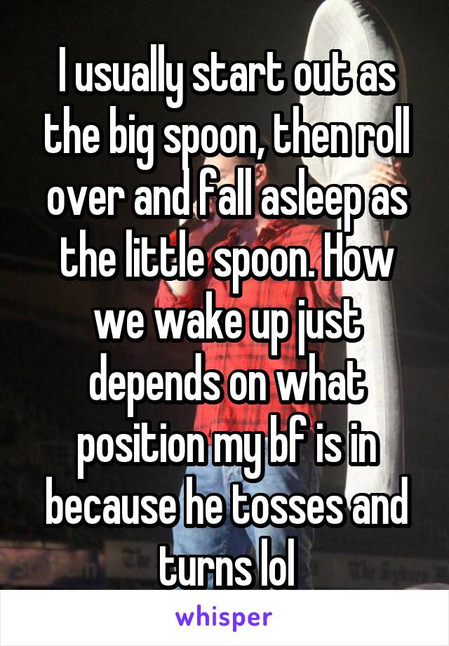 I usually start out as the big spoon, then roll over and fall asleep as the little spoon. How we wake up just depends on what position my bf is in because he tosses and turns lol