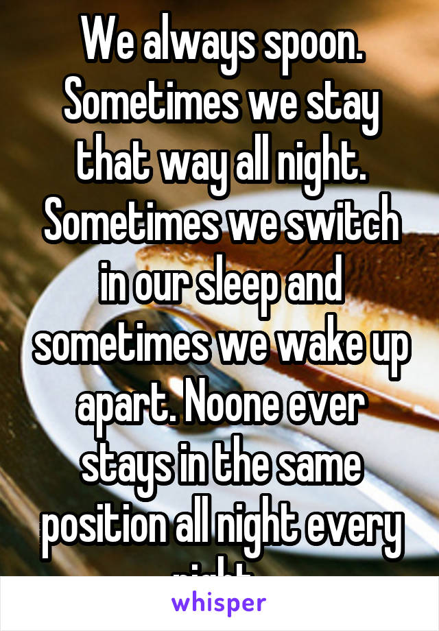 We always spoon. Sometimes we stay that way all night. Sometimes we switch in our sleep and sometimes we wake up apart. Noone ever stays in the same position all night every night. 