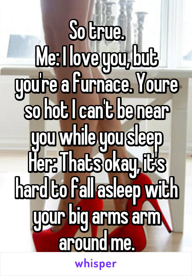 So true.
Me: I love you, but you're a furnace. Youre so hot I can't be near you while you sleep
Her: Thats okay, it's hard to fall asleep with your big arms arm around me.