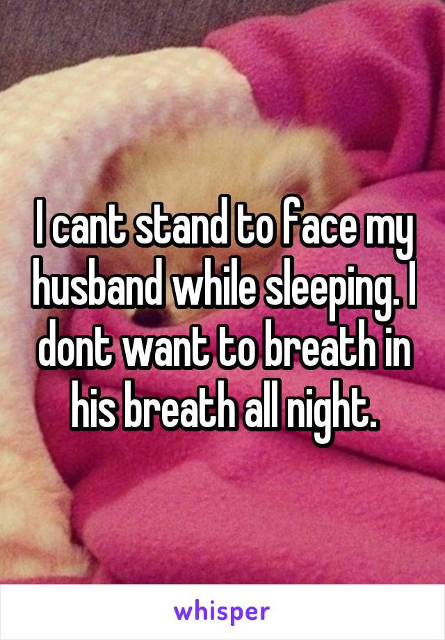 I cant stand to face my husband while sleeping. I dont want to breath in his breath all night.