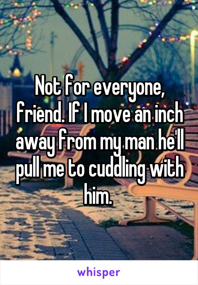 Not for everyone, friend. If I move an inch away from my man he'll pull me to cuddling with him. 