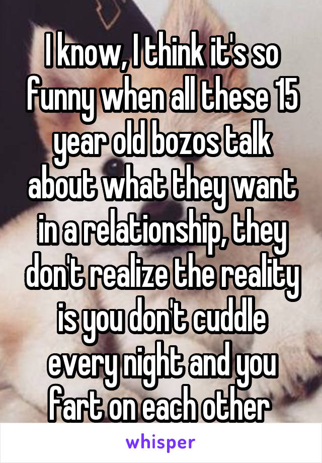 I know, I think it's so funny when all these 15 year old bozos talk about what they want in a relationship, they don't realize the reality is you don't cuddle every night and you fart on each other 