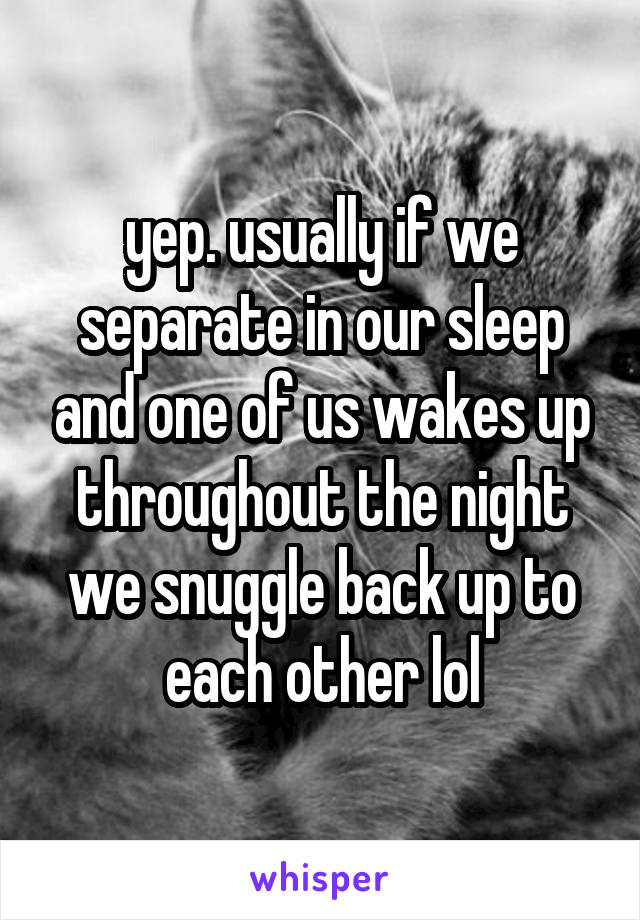 yep. usually if we separate in our sleep and one of us wakes up throughout the night we snuggle back up to each other lol