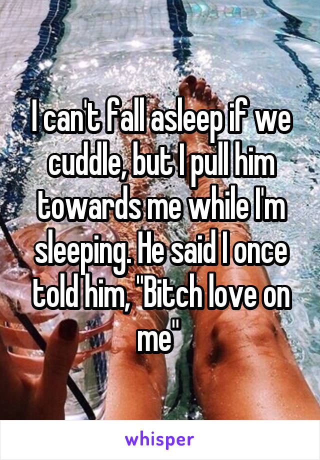 I can't fall asleep if we cuddle, but I pull him towards me while I'm sleeping. He said I once told him, "Bitch love on me" 