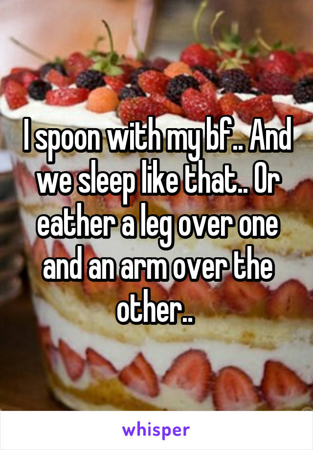 I spoon with my bf.. And we sleep like that.. Or eather a leg over one and an arm over the other.. 