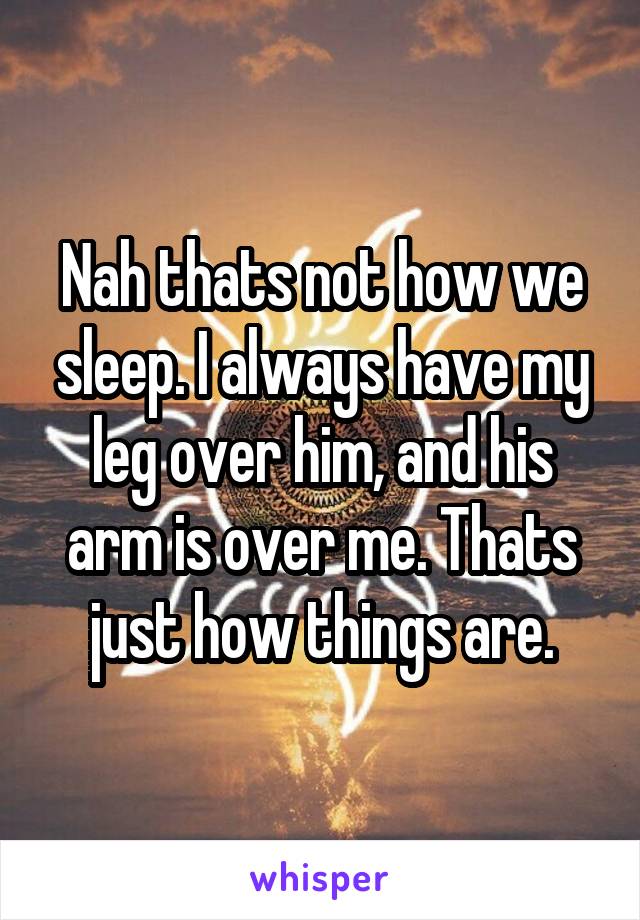 Nah thats not how we sleep. I always have my leg over him, and his arm is over me. Thats just how things are.