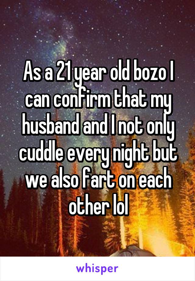 As a 21 year old bozo I can confirm that my husband and I not only cuddle every night but we also fart on each other lol