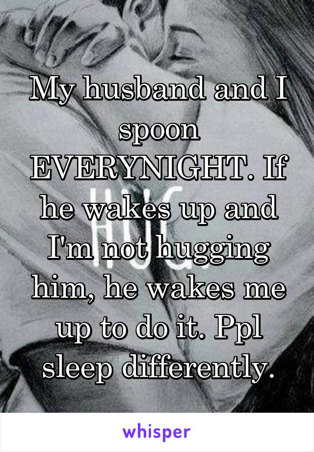 My husband and I spoon EVERYNIGHT. If he wakes up and I'm not hugging him, he wakes me up to do it. Ppl sleep differently.