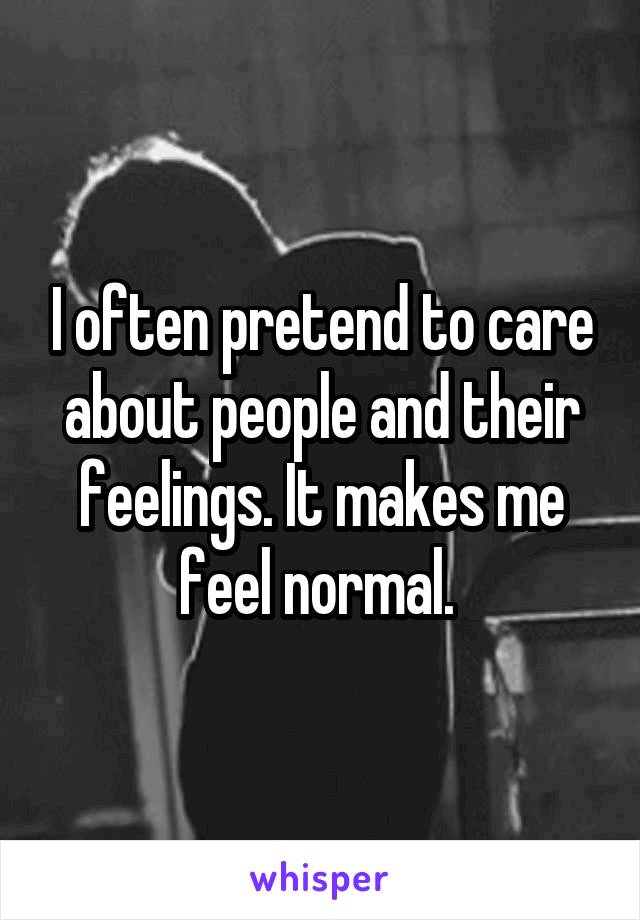 I often pretend to care about people and their feelings. It makes me feel normal. 