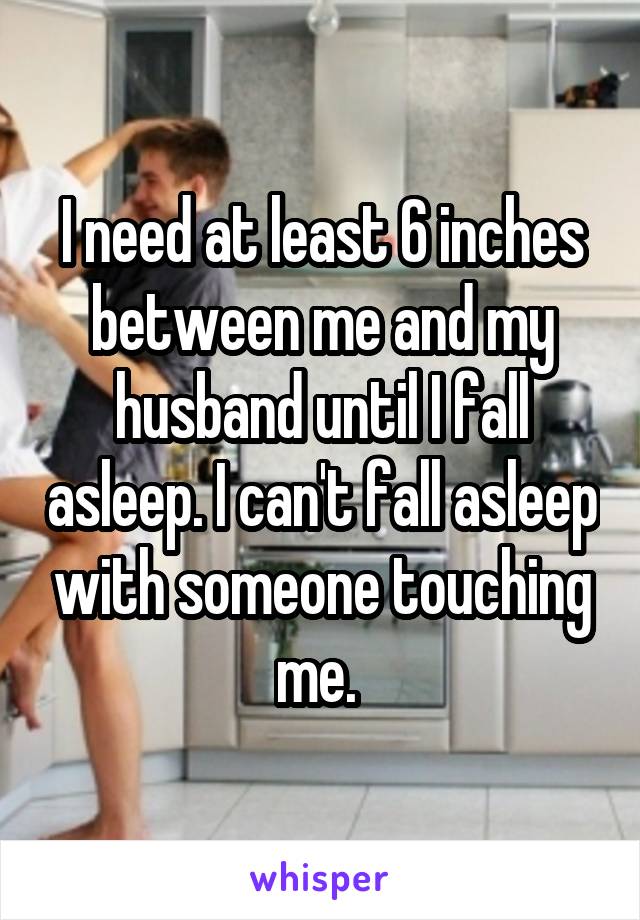 I need at least 6 inches between me and my husband until I fall asleep. I can't fall asleep with someone touching me. 