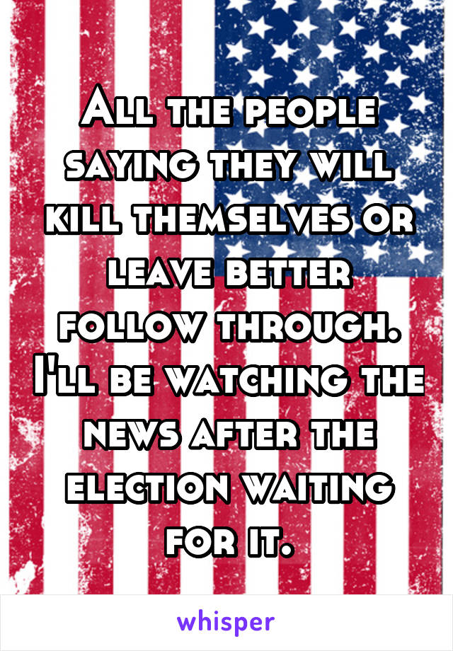 All the people saying they will kill themselves or leave better follow through. I'll be watching the news after the election waiting for it.