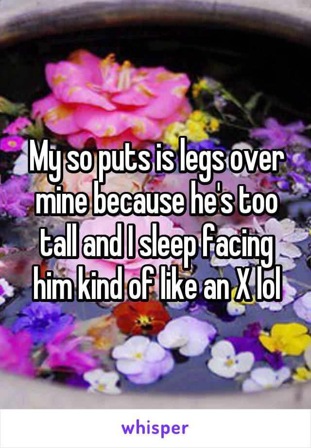 My so puts is legs over mine because he's too tall and I sleep facing him kind of like an X lol