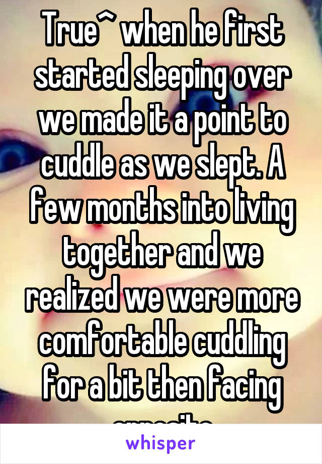 True^ when he first started sleeping over we made it a point to cuddle as we slept. A few months into living together and we realized we were more comfortable cuddling for a bit then facing opposite