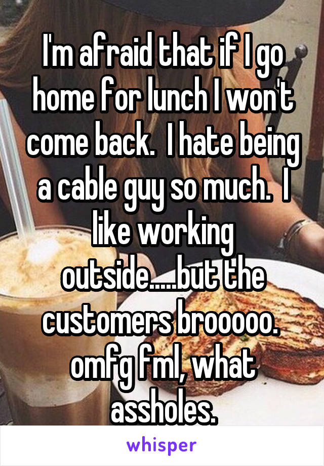 I'm afraid that if I go home for lunch I won't come back.  I hate being a cable guy so much.  I like working outside.....but the customers brooooo.  omfg fml, what assholes.