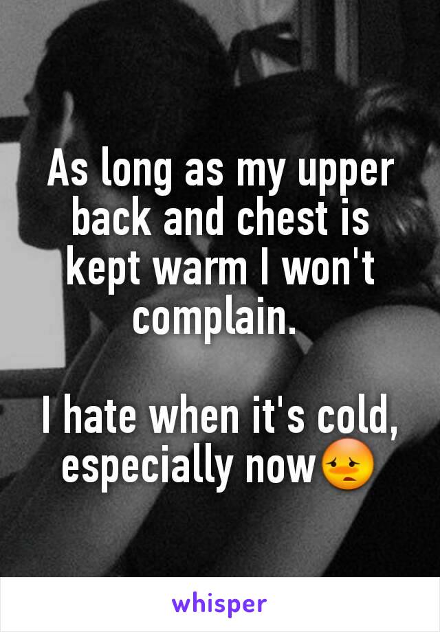 As long as my upper back and chest is kept warm I won't complain. 

I hate when it's cold, especially now😳