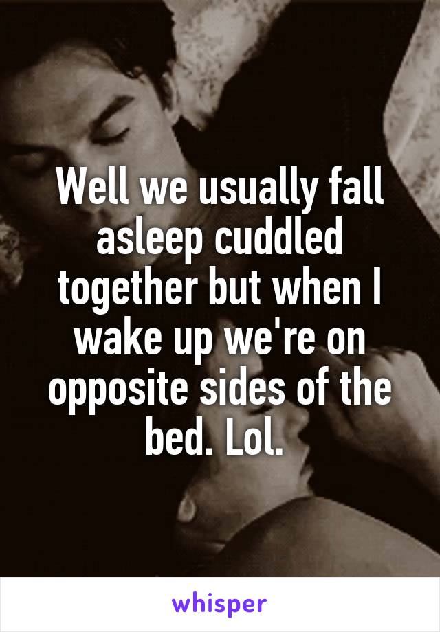 Well we usually fall asleep cuddled together but when I wake up we're on opposite sides of the bed. Lol. 