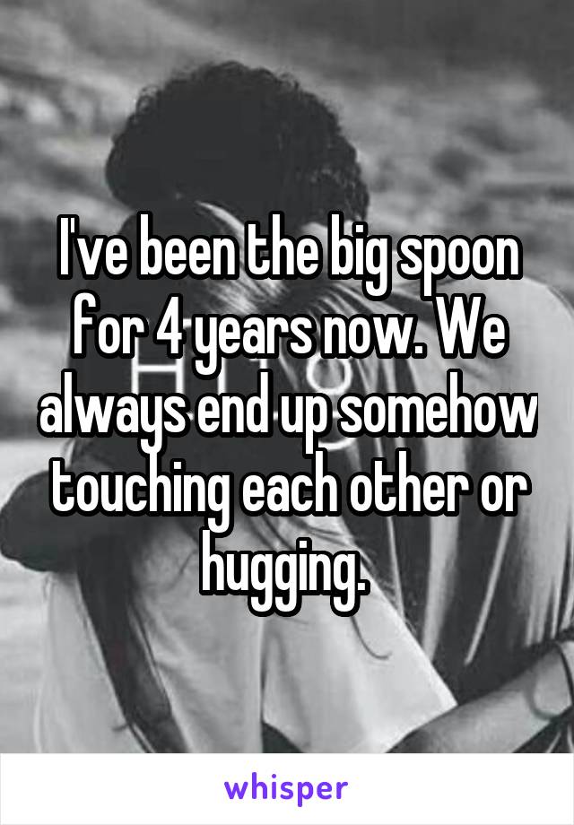 I've been the big spoon for 4 years now. We always end up somehow touching each other or hugging. 