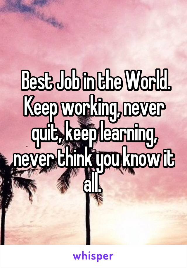  Best Job in the World. Keep working, never quit, keep learning, never think you know it all. 