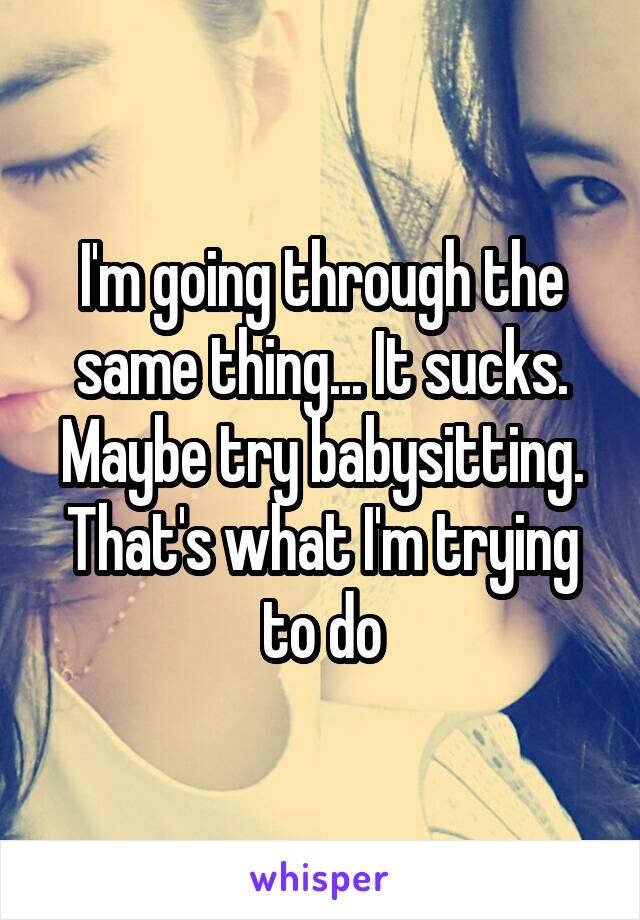 I'm going through the same thing... It sucks. Maybe try babysitting. That's what I'm trying to do