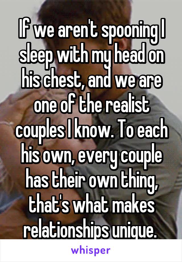 If we aren't spooning I sleep with my head on his chest, and we are one of the realist couples I know. To each his own, every couple has their own thing, that's what makes relationships unique. 